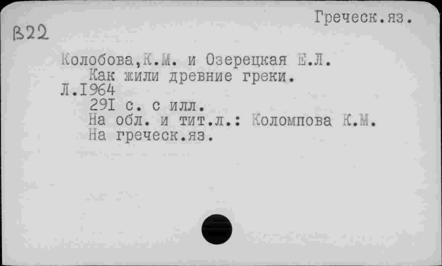 ﻿Греческ.яз.
Колобова,К.її/i. и Озерецкая Е.Л.
Как жили древние греки.
Л.1964
291 с. с илл.
На обл. и тит.л.: Коломпова К.М.
На греческ.яз.